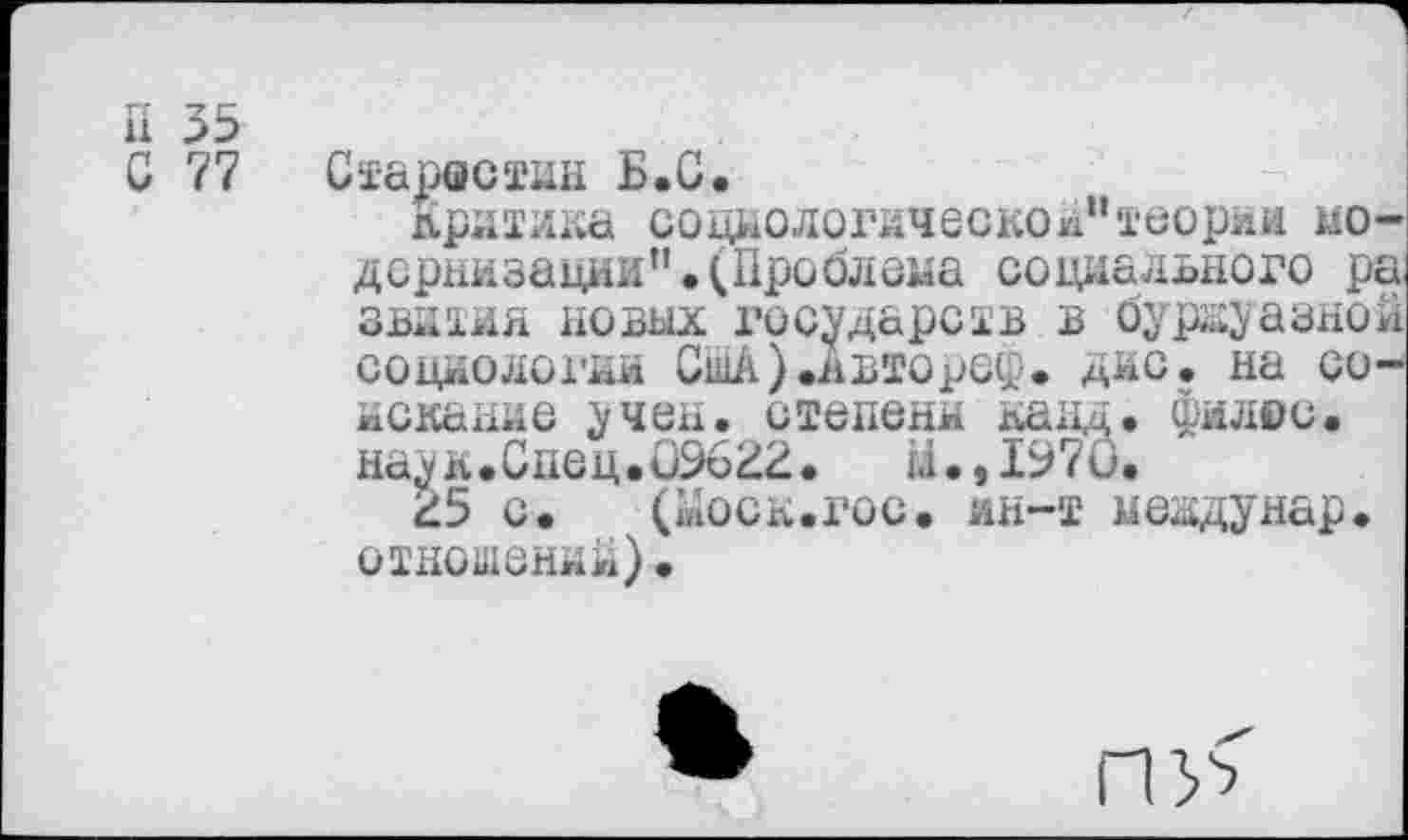 ﻿П 35
С 77 Старостин Б.С.
Кратика социологической"теории модернизации”. (Проблема социального ра зватин новых государств в буржуазной социологии СшА).явтореф. дне. на соискание учен, степени канд. филеи, наук.Спец.09622.	й.,197О.
25 с. («оск.гос. ин-т междунар. отношений).
